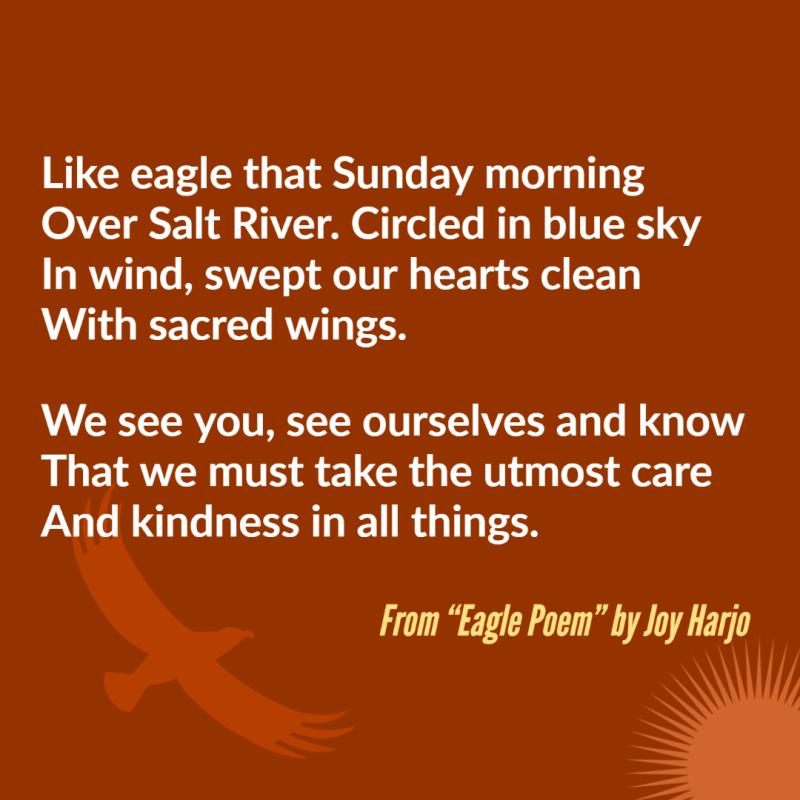 "Like eagle that Sunday morning/ Over Salt River. Circled in blue sky/ In wind, swept our hearts clean/ With sacred wings.// We see you, see ourselves and know/ That we must take the utmost care/ And kindness in all things." From "Eagle Poem" by Joy Harjo