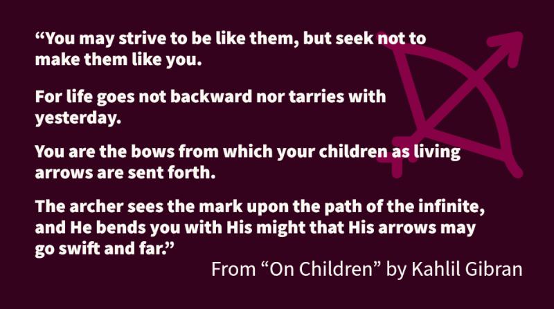 You may strive to be like them, but seek not to make them like you. For life goes not backward nor tarries with yesterday. You are the bows from which your children as living arrows are sent forth. The archer sees the mark upon the path of the infinite, and He bends you with His might that His arrows may go swift and far.
