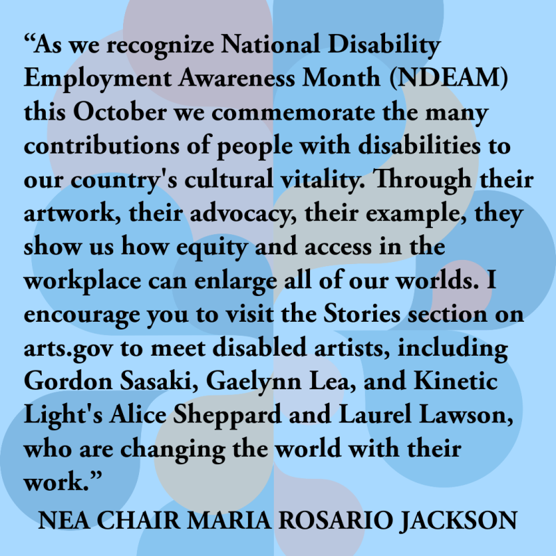 “As we recognize National Disability Employment Awareness Month (NDEAM) this October we commemorate the many contributions of people with disabilities to our country's cultural vitality. Through their artwork, their advocacy, their example, they show us how equity & access in the workplace can enlarge all of our worlds. I encourage you to visit the Stories section on arts.gov to meet disabled artists, including Gordon Sasaki, Gaelynn Lea, & Kinetic Light's Alice Sheppard & Laurel Lawson, who are changing th