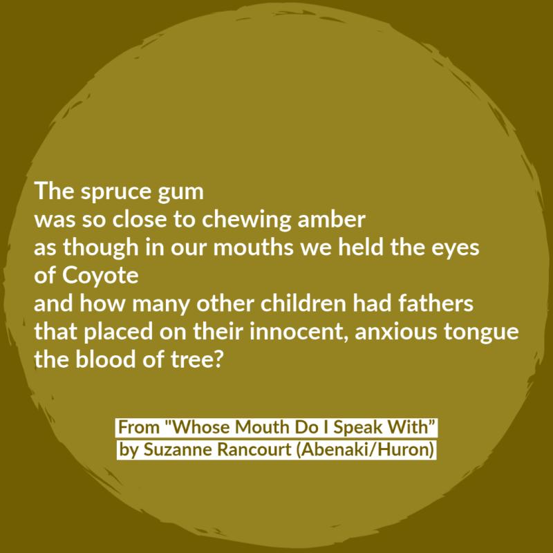 The spruce gum was so close to chewing amber as though in our mouths we held the eyes of Coyote and how many other children had fathers that placed on their innocent, anxious tongue the blood of tree?