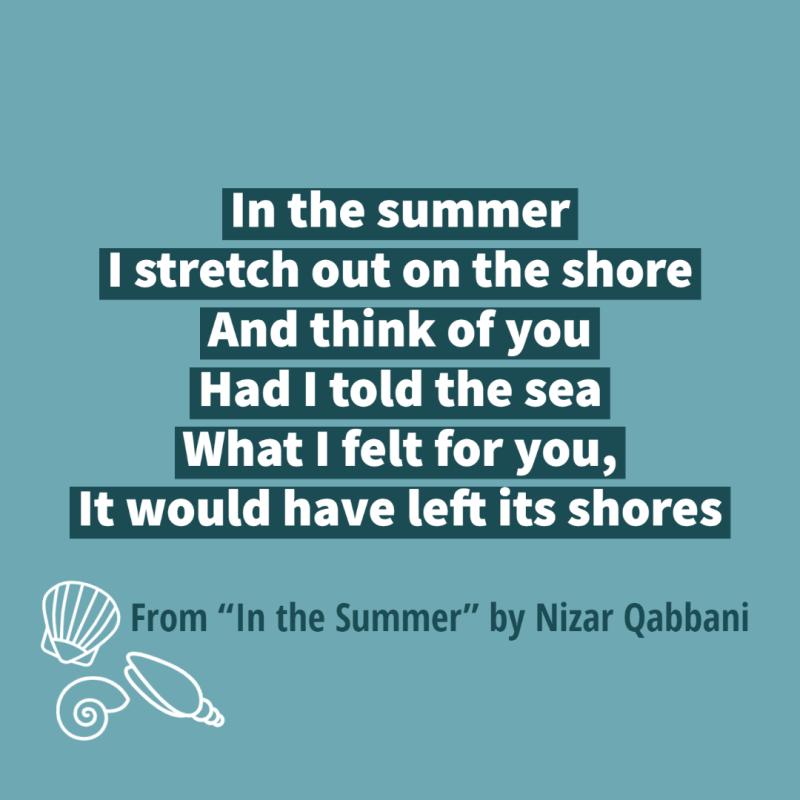 "In the summer/ I stretch out on the shore/ And think of you/ Had I told the sea/ What I felt for you,/ It would have left its shores" From "In the Summer" by Nizar Qabbani