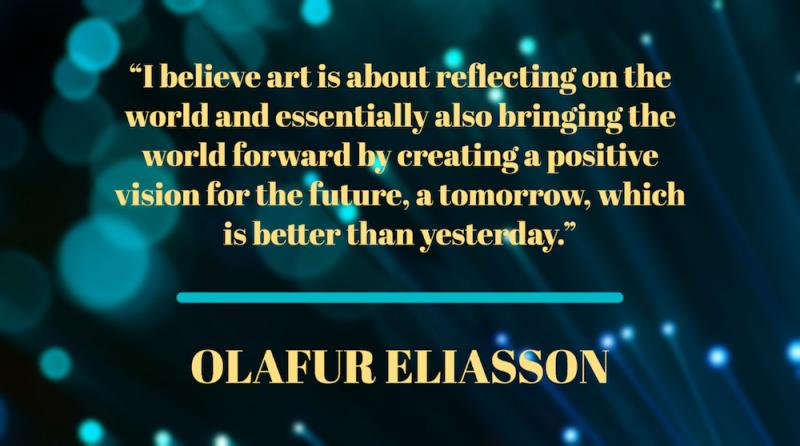 "I believe art is about reflecting on the world and essentially also bringing the world forward by creating a positive vision for the future, a tomorrow, which is better than yesterday." – Olafur Eliasson