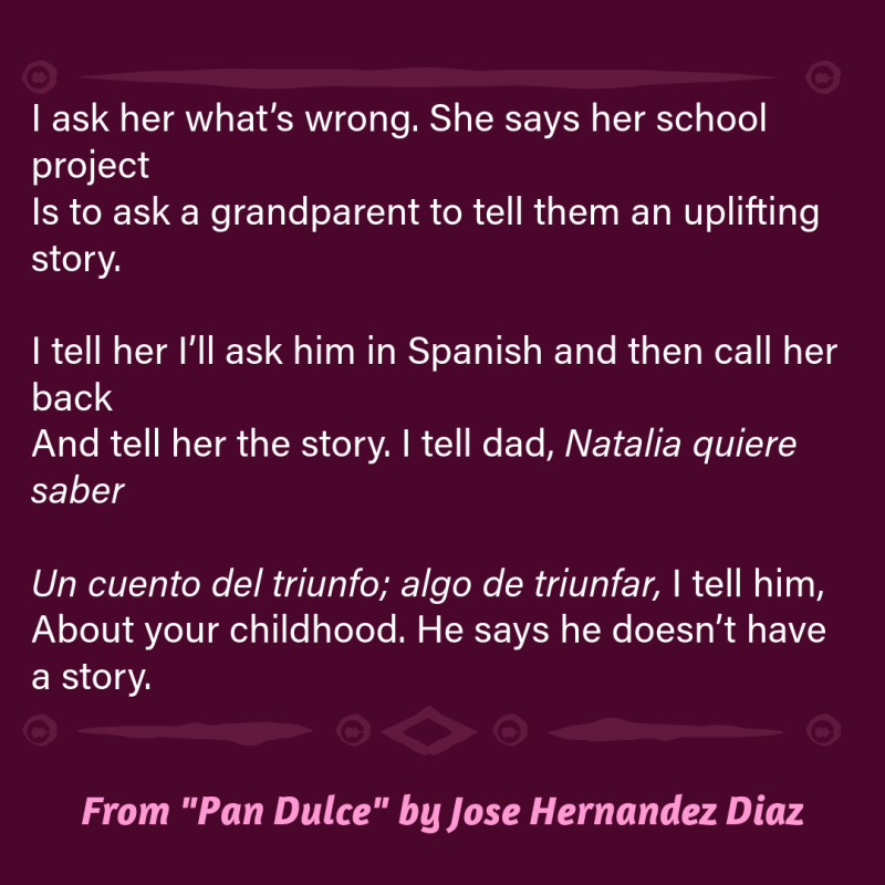 I ask her what’s wrong. She says her school project Is to ask a grandparent to tell them an uplifting story. I tell her I’ll ask him in Spanish and then call her back And tell her the story. I tell dad, Natalia quiere saber Un cuento del triunfo; algo de triunfar, I tell him, About your childhood. He says he doesn’t have a story.