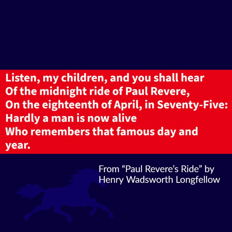 Listen, my children, and you shall hear Of the midnight ride of Paul Revere, On the eighteenth of April, in Seventy-Five: Hardly a man is now alive Who remembers that famous day and year.
