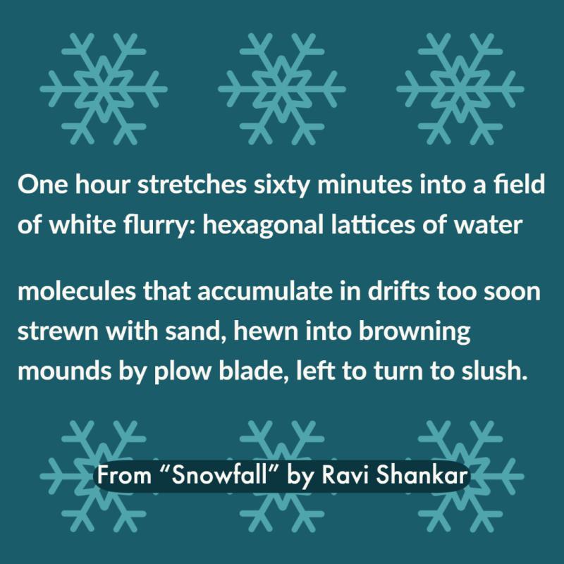 "One hour stretches sixty minutes into a field/ of white flurry: hexagonal lattices of water// molecules that accumulate in drifts too soon/ strewn with sand, hewn into browning/ mounds by plow blade, left to turn to slush."