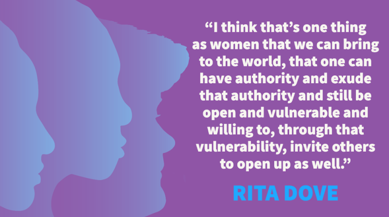 I think that's one thing as women that we can bring to the world, that one can have authority and exude that authority and still be open and vulnerable and willing to, through that vulnerability, invite others to open up as well. – Rita Dove
