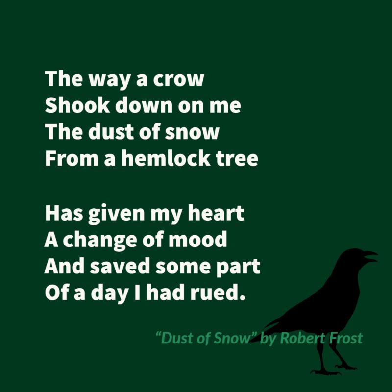 The way a crow Shook down on me The dust of snow From a hemlock tree  Has given my heart A change of mood And saved some part Of a day I had rued.