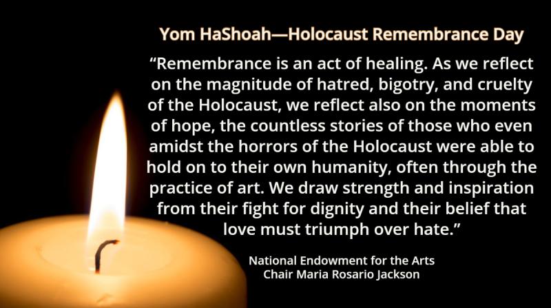 Yom HaShoah—Holocaust Remembrance Day Remembrance is an act of healing. As we reflect on the magnitude of hatred, bigotry, and cruelty of the Holocaust, we reflect also on the moments of hope, the countless stories of those who even amidst the horrors of the Holocaust were able to hold on to their own humanity, often through the practice of art. We draw strength and inspiration from their fight for dignity and their belief that love must triumph over hate.