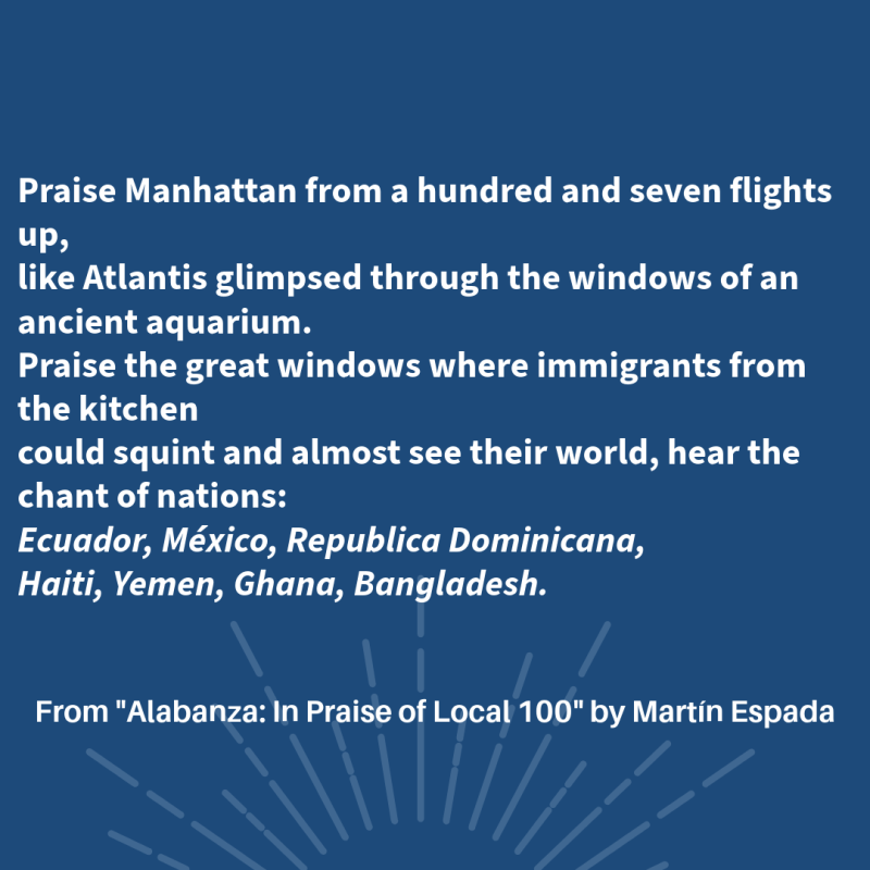 Praise Manhattan from a hundred and seven flights up, like Atlantis glimpsed through the windows of an ancient aquarium. Praise the great windows where immigrants from the kitchen could squint and almost see their world, hear the chant of nations: Ecuador, México, Republica Dominicana, Haiti, Yemen, Ghana, Bangladesh. From "Alabanza: In Praise of Local 100" By Martín Espada
