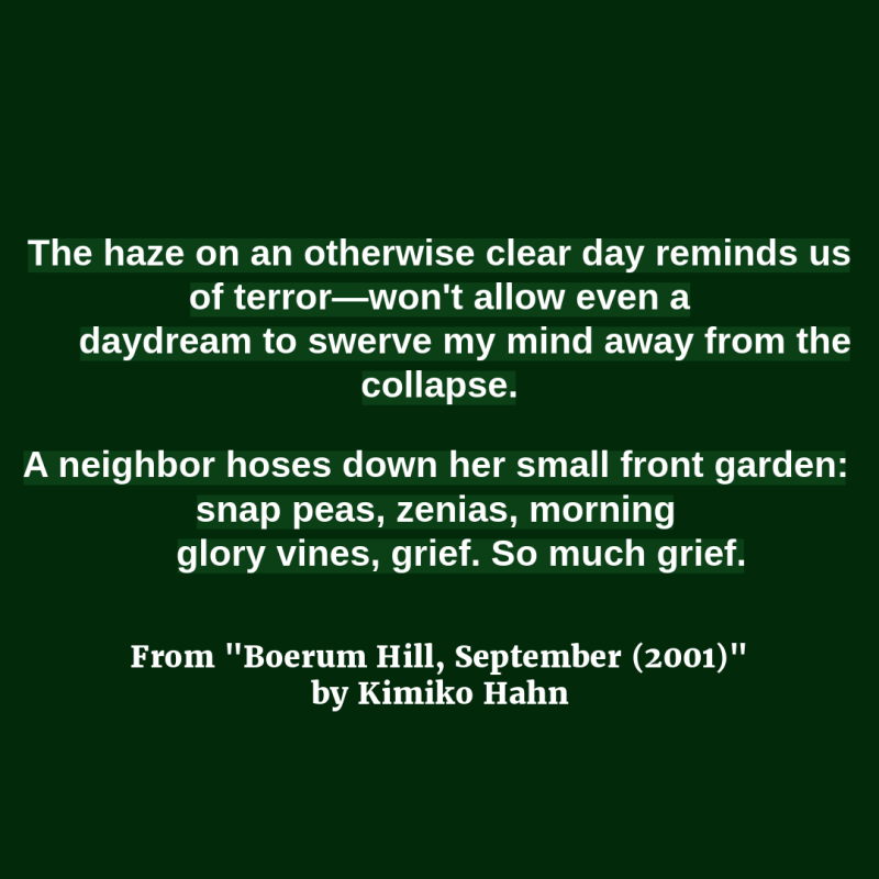 The haze on an otherwise clear day reminds us of terror—won't allow even a/ daydream to swerve my mind away from the collapse.//A neighbor hoses down her small front garden: snap peas, zenias, morning/ glory vines, grief. So much grief." From "Boerum Hill, September (2001)" by Kimiko Hahn