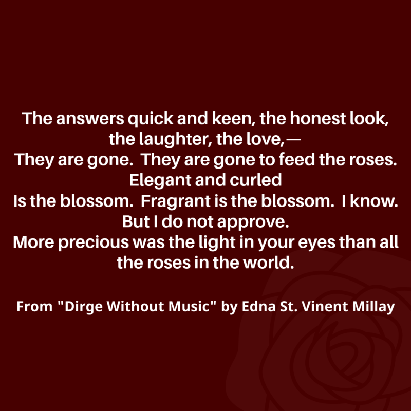 "The answers quick and keen, the honest look, the laughter, the love,—/ They are gone. They are gone to feed the roses. Elegant and curled/ Is the blossom. Fragrant is the blossom. I know. But I do not approve./ More precious was the light in your eyes than all the roses in the world./" From "Dirge Without Music" by Edna St. Vincent Millay