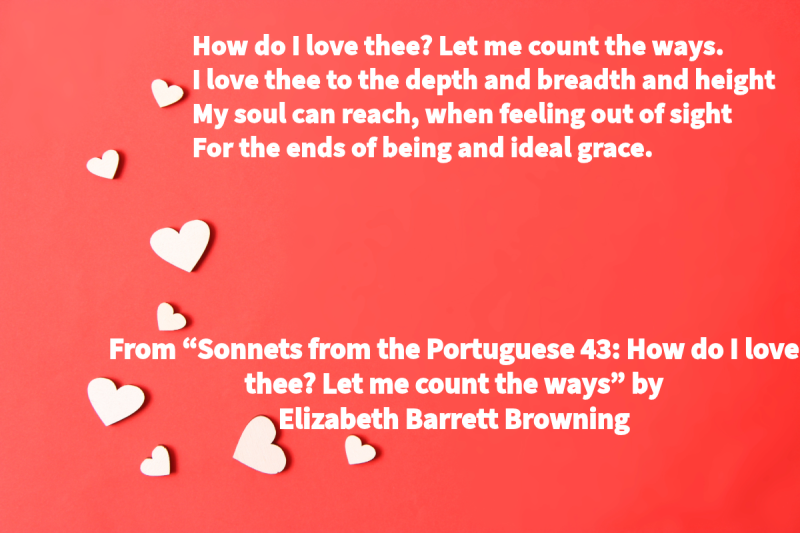 Photo with a red background and white hearts with the following text: “How do I love thee? Let me count the ways. / I love thee to the depth and breadth and height / My soul can reach, when feeling out of sight / For the ends of being and ideal grace.” From “Sonnets from the Portuguese 43: How do I love thee? Let me count the ways” by Elizabeth Barrett Browning