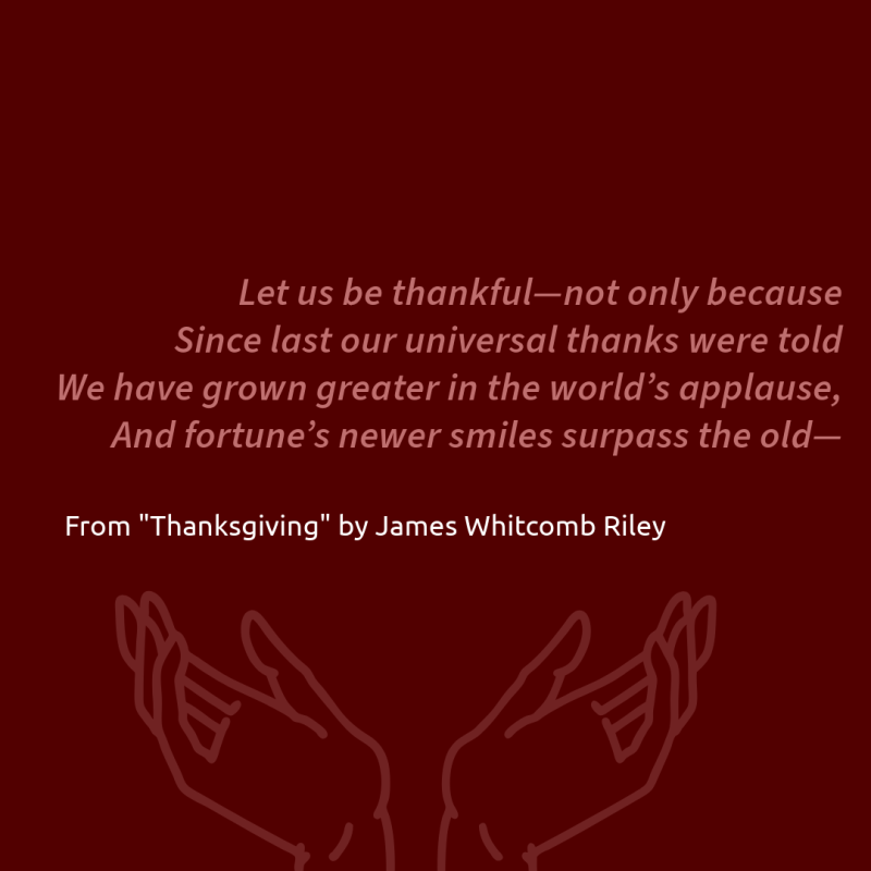 "Let us be thankful—not only because/ Since last our universal thanks were told/ We have grown greater in the world’s applause,/ And fortune’s newer smiles surpass the old—" From "Thanksgiving" by James Whitcomb Riley.