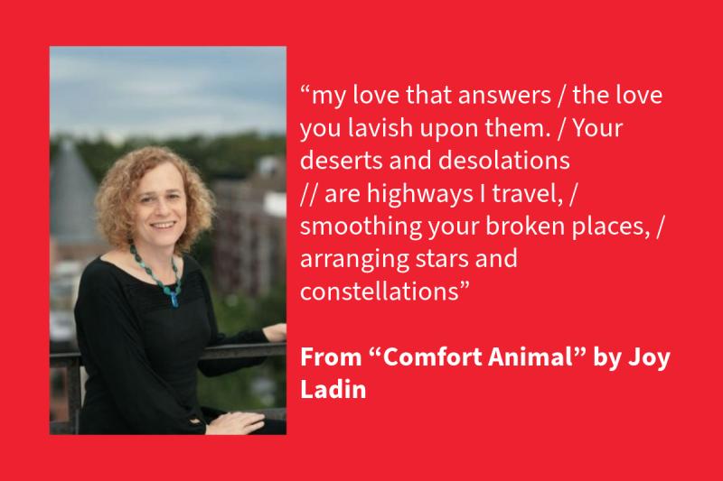 Red graphic with white text on the right (that says: “my love that answers / the love you lavish upon them. / Your deserts and desolations // are highways I travel, / smoothing your broken places, / arranging stars and constellations” From “Comfort Animal” by Joy Ladin, 2016 NEA Literature Fellow) and a White woman on the left that is wearing a black shirt