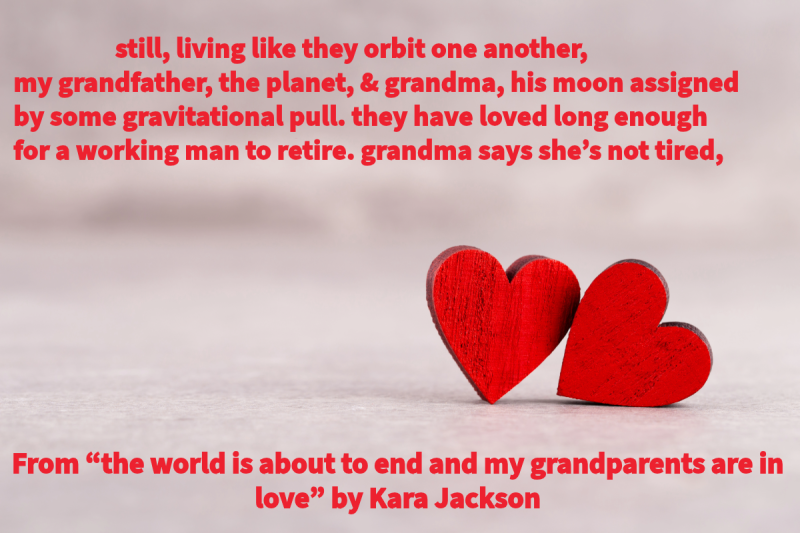 Photo of two wooden red hearts on the right side with the following text: “still, living like they orbit one another, / my grandfather, the planet, & grandma, his moon assigned / by some gravitational pull. they have loved long enough” From “the world is about to end and my grandparents are in love” by Kara Jackson