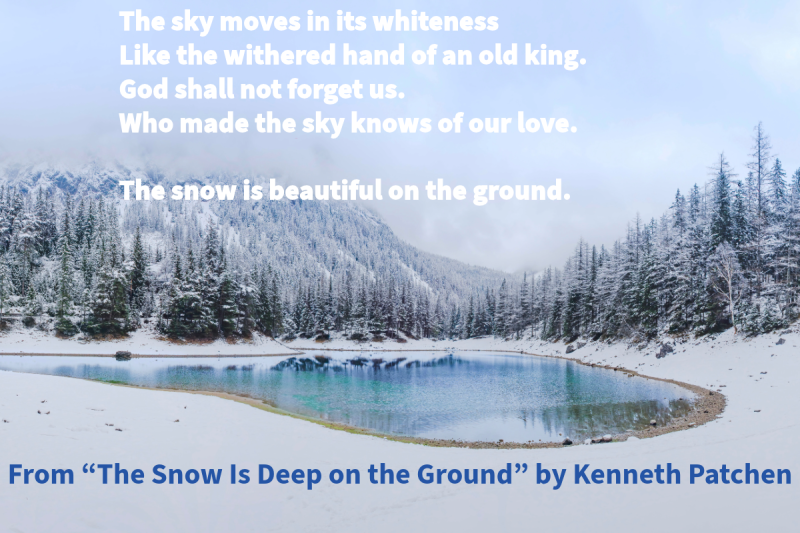 Photo of a small lake surrounded by snow and an icy forest with text that says: "The sky moves in its whiteness Like the withered hand of an old king. God shall not forget us. Who made the sky knows of our love. The snow is beautiful on the ground." From "The Snow is Deep on the Ground" by Kenneth Patchen