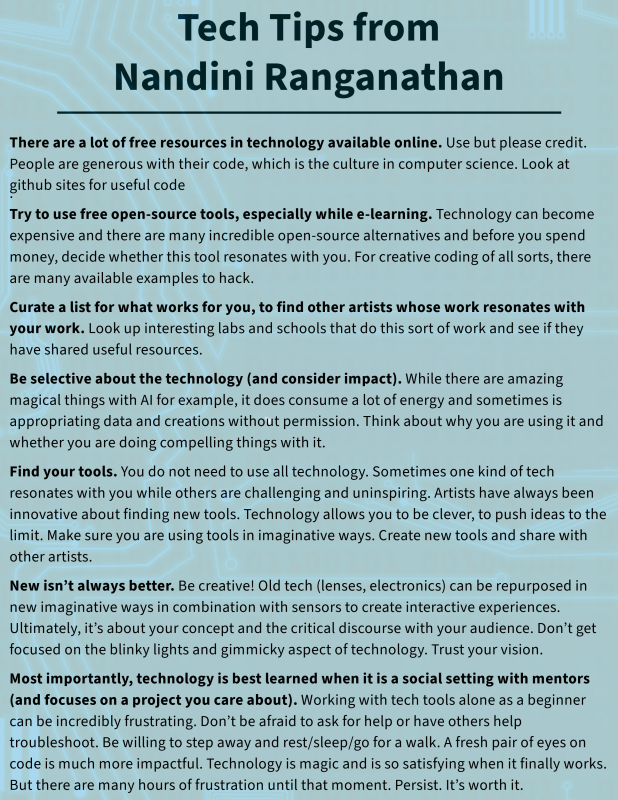Technology Tips from Nandini:    1. There are a lot of free resources in technology available online. Use but please credit. People are generous with their code, which is the culture in computer science. Look at github sites for useful code. 2. Try to use free open-source tools, especially while e-learning. Technology can become expensive and there are many incredible open-source alternatives and before you spend money, decide whether this tool resonates with you. For creative coding of all sorts, there are many available examples to hack. 3. Curate a list for what works for you, to find other artists whose work resonates with your work. Look up interesting labs and schools that do this sort of work and see if they have shared useful resources. 4. Be selective about the technology (and consider impact). While there are amazing magical things with AI for example, it does consume a lot of energy and sometimes is appropriating data and creations without permission. Think about why you are using it and whether you are doing compelling things with it.  5. Find your tools. You do not need to use all technology. Sometimes one kind of tech resonates with you while others are challenging and uninspiring. Artists have always been innovative about finding new tools. Technology allows you to be clever, to push ideas to the limit. Make sure you are using tools in imaginative ways. Create new tools and share with other artists. 6. New isn’t always better. Be creative! Old tech (lenses, electronics) can be repurposed in new imaginative ways in combination with sensors to create interactive experiences. Ultimately, it’s about your concept and the critical discourse with your audience. Don’t get focused on the blinky lights and gimmicky aspect of technology. Trust your vision. 7. Most importantly, technology is best learned when it is a social setting with mentors (and focuses on a project you care about). Working with tech tools alone as a beginner can be incredibly frustrating. Don’t be afraid to ask for help or have others help troubleshoot. Be willing to step away and rest/sleep/go for a walk. A fresh pair of eyes on code is much more impactful. Technology is magic and is so satisfying when it finally works. But there are many hours of frustration until that moment. Persist. It’s worth it.