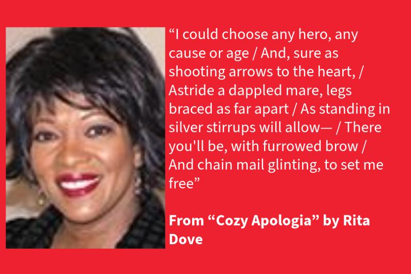 Red graphic with white text on the right (that says: “I could choose any hero, any cause or age /And, sure as shooting arrows to the heart, / Astride a dappled mare, legs braced as far apart / As standing in silver stirrups will allow—/ There you'll be, with furrowed brow / And chain mail glinting, to set me free” From “Cozy Apologia” by Rita Dove, 1977 and 1989 NEA Literature Fellow) and a Black woman on the left wearing red lipstick on her lips and a black shirt