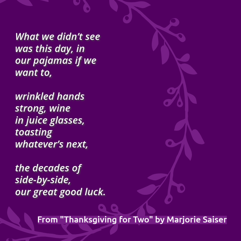 "What we didn’t see was this day, in/ our pajamas if we want to,// wrinkled hands strong, wine/ in juice glasses, toasting/ whatever’s next,// the decades of side-by-side,/ our great good luck." From "Thanksgiving for Two" by Marjorie Saiser.