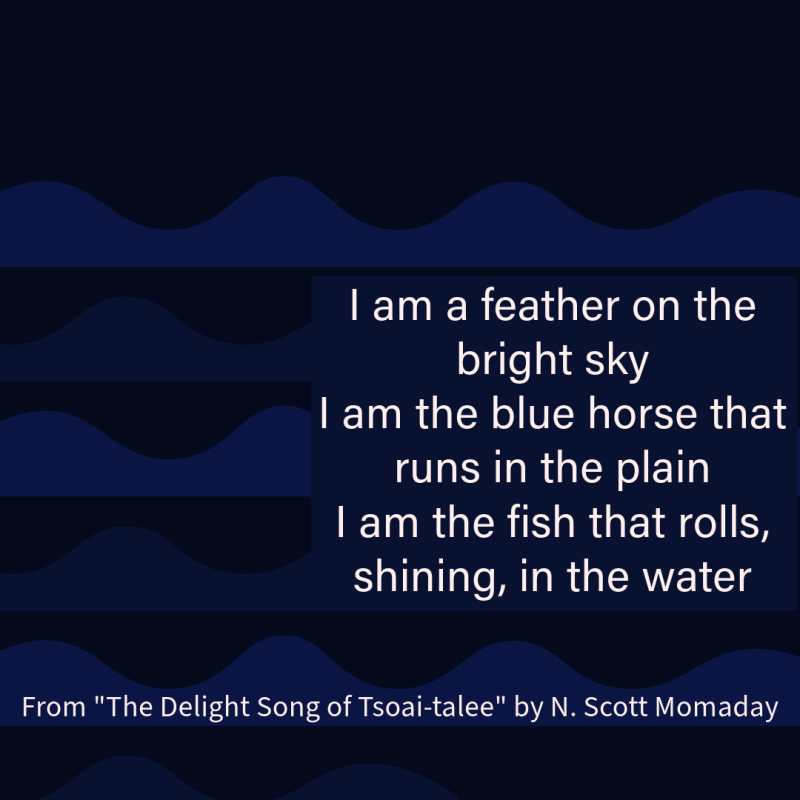 "I am a feather on the bright sky/ I am the blue horse that runs in the plain/ I am the fish that rolls, shining, in the water" From "The Delight Song" N. Scott Momaday