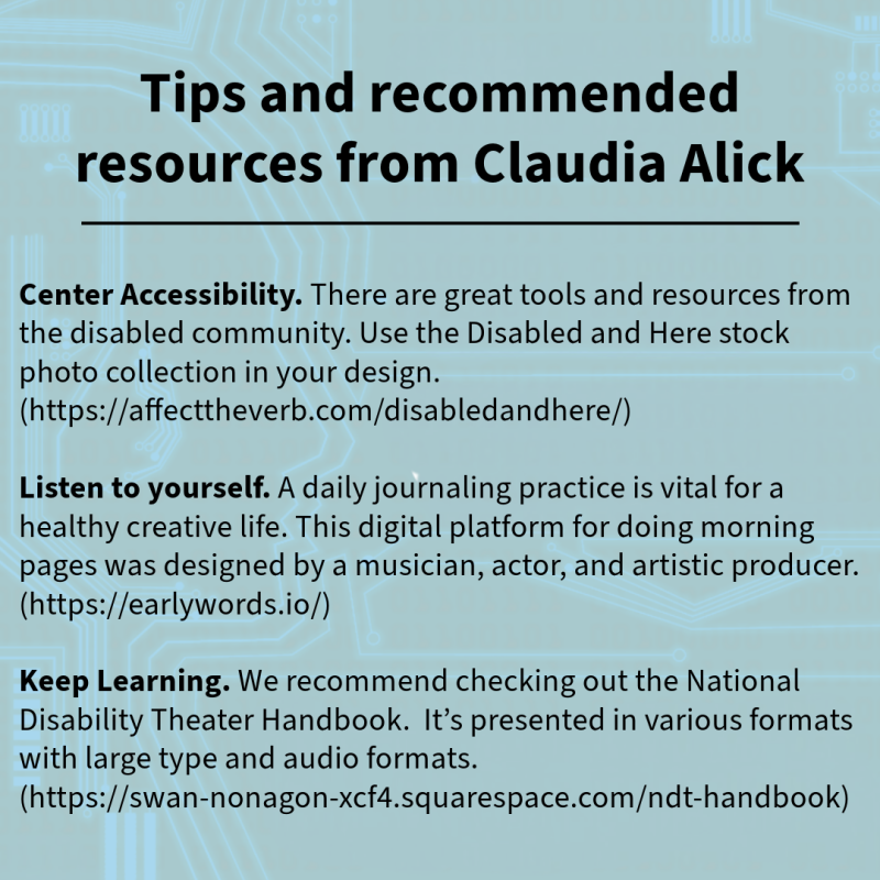 Tips and recommended resources from Claudia Alick Center Accessibility. There are great tools and resources from the disabled community. Use the Disabled and Here stock photo collection in your design. https://affecttheverb.com/disabledandhere/ Listen to yourself. A daily journaling practice is vital for a healthy creative life. This digital platform for doing morning pages was designed by a musician, actor, and artistic producer. https://earlywords.io/ Keep Learning. We recommend checking out the National Disability Theater Handbook. It’s presented in various formats with large type and audio formats. https://swan-nonagon-xcf4.squarespace.com/ndt-handbook