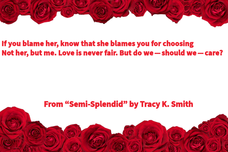 Photo of a white background with red roses at the top and bottom with text that says: “If you blame her, know that she blames you for choosing / Not her, but me. Love is never fair. But do we — should we — care?” From “Semi-Splendid” by Tracy K. Smith, former U.S. Poet Laureate