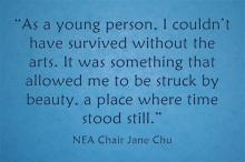 "As a young person, I couldn't have survived without the arts. It was something that allowed  me to be struck by beauty, a place where time stood still." -- Jane Chu