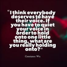 Quote by Constance Wu I think everybody deserves to have their voice. If you have to quiet your voice in order to hold onto one little thing, what are you really holding onto?