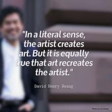 In a literal sense, the artist creates art. But it is equally true that art recreates the artist. David Henry Hwang