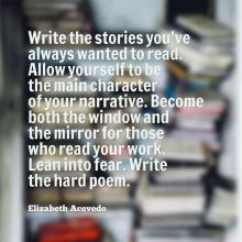 Quote by Elizabeth Acevedo: Write the stories you've always wanted to read. Allow yourself to be the main character.. Become both the window and the mirror for those who read your work. Lean into fear. Write the hard poem.