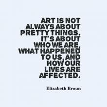 Art is not always about pretty things. It's about who we are, what happened to us, and how our lives are affected. quote by Elizabeth Broun