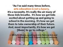 As I've said many times before, arts education is not a luxury, it's a necessity. It's really the air many of these kids breathe. It's how we get kids excited about getting up and going to school in the morning. I--Michelle Obamam