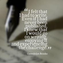 I felt that I had to write. Even if I had never been published, I knew that I wold go on writing it, enjoying it and experiencing the challenge. Gwendolyn Brooks
