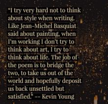 I try very hard not to think about style when writing. Like Jean-Michel Basquiat said about painting, when I’m working I don’t try to think about art, I try to think about life. The job of the poem is to bridge the two