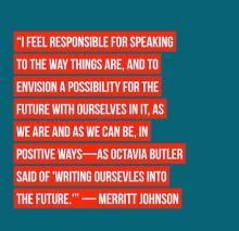 I feel responsible for speaking to the way things are and to envision a possibility for the future with ourselves in nit as we are and as we can be in positive ways... Merritt Johnson