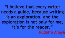 Image of a quote by Rudolfo Anaya that says I believe that every writer needs a quite, because writing is an exploration, and the exploration is not only for me, it's  for the reader.