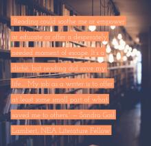 Reading could soothe me or empower or educate or offer a desperately needed moment of escape. It's a cliché, but reading did save my life.... My job as a writer is to offer at least some small part of what saved me to others. — Sandra G Lambert