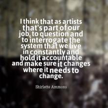 A quote by Shirlette Ammons: I think that as artists that's part of our job, to question and to interrogate the system that we live in constantly and hold it accountable and make sure it changes where it needs to change.