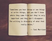Photo of a notebook with written text ""Sometimes you hear things or see things or write things, and you don’t know where they came from but they’re very important and they don’t disappear. The writing is discovery of what that really means." --Toni Morri