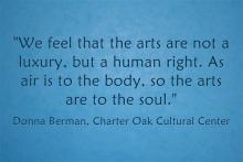 We feel that the arts are not a luxury, but a human right. As air is to the body, so the arts are to the soul. Donna Berman Charter Oak Cultural Center