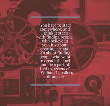 You have to start somewhere, and I think it starts with finding people who believe in you. It’s about creating art and it’s about finding people who want to create that art and be a part of that experience. William Caballero, filmmaker