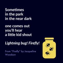 Sometimes in the park in the near dark one comes out you'll hear a little kid shout, Lightning bug! Firefly! From Firefly by Jacqueline Woodson