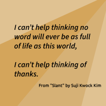 "I can’t help thinking no word will ever be as full of life as this world,    I can’t help thinking of thanks." From "Slant" by Suji Kwok Kim