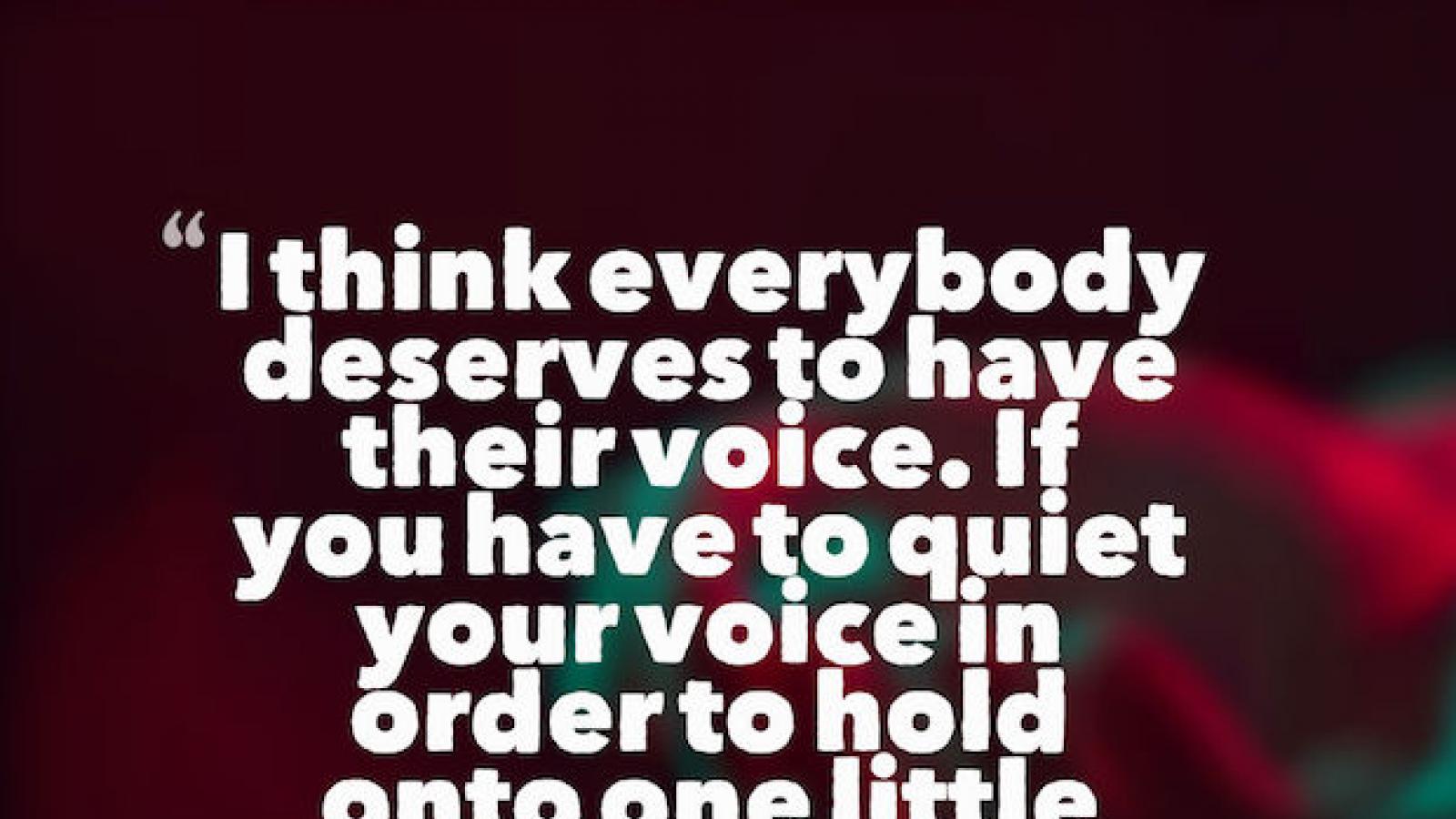 Quote by Constance Wu I think everybody deserves to have their voice. If you have to quiet your voice in order to hold onto one little thing, what are you really holding onto?