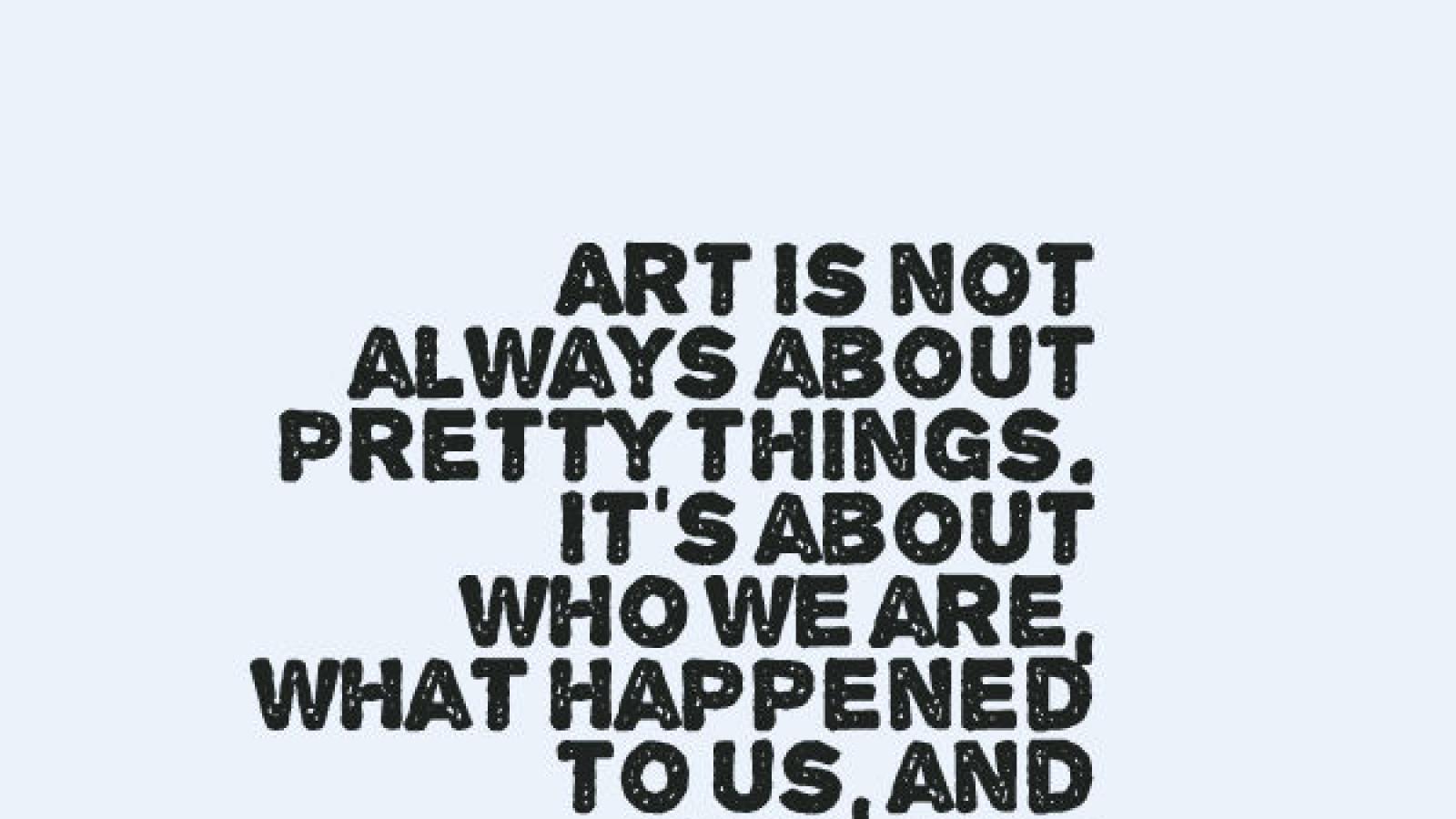 Art is not always about pretty things. It's about who we are, what happened to us, and how our lives are affected. quote by Elizabeth Broun