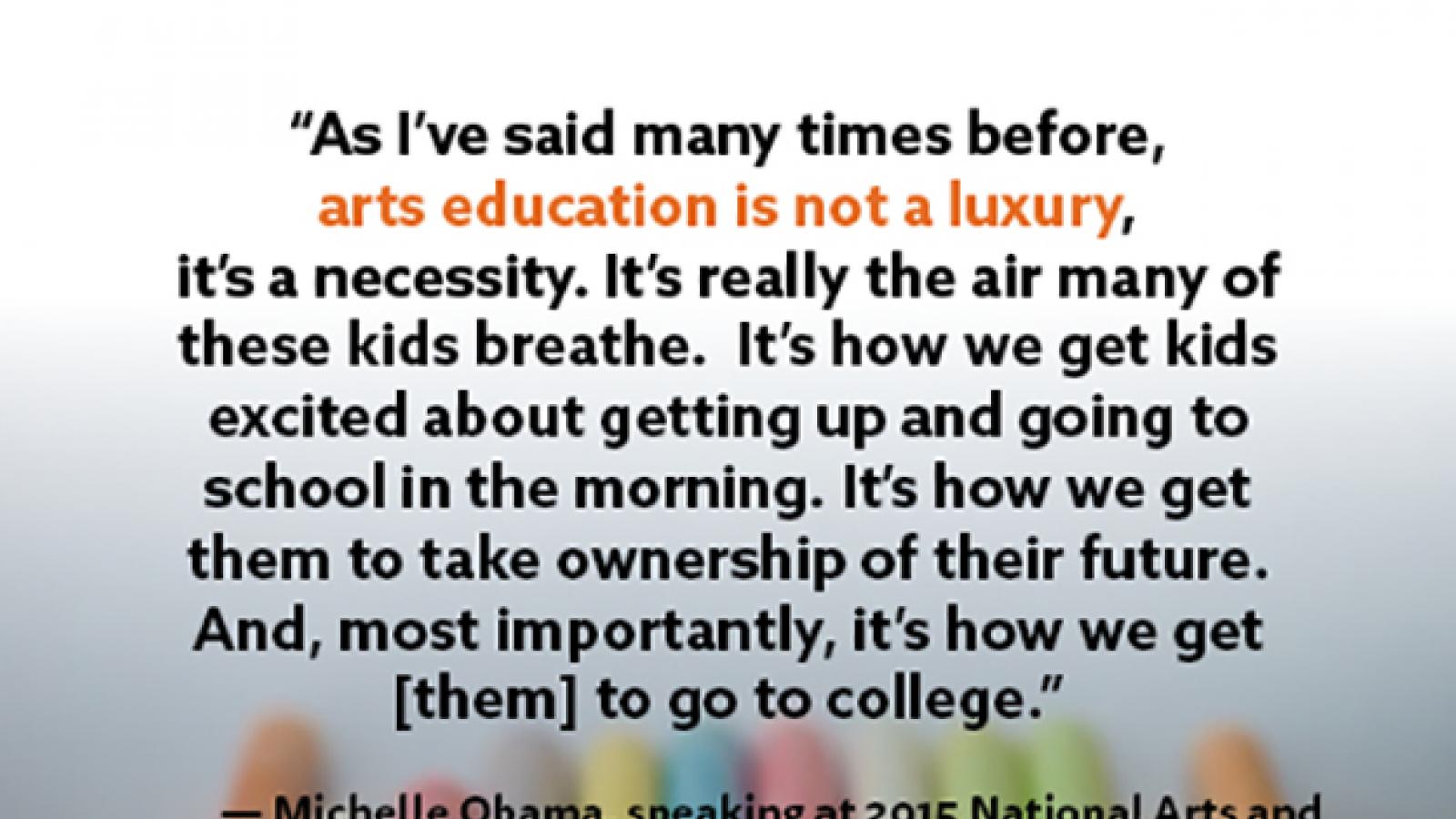 As I've said many times before, arts education is not a luxury, it's a necessity. It's really the air many of these kids breathe. It's how we get kids excited about getting up and going to school in the morning. I--Michelle Obamam