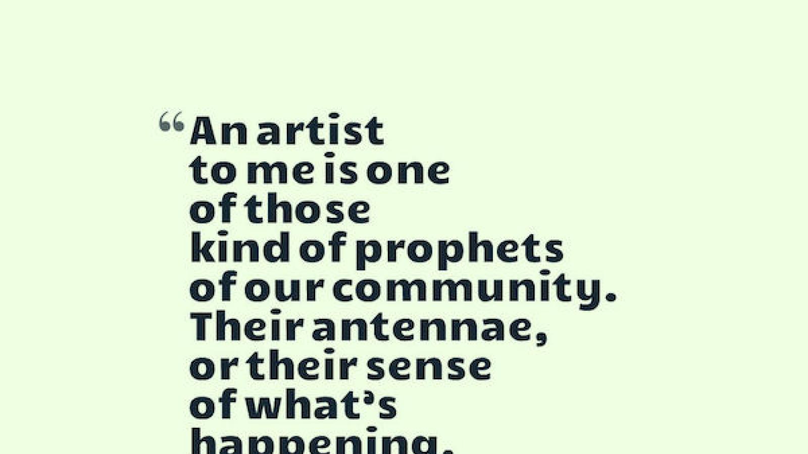 An artist to me is one of those kind of prophets of our community. Their antennae, or their sense of what’s happening, is so vital and so pure that we always need to listen to them.