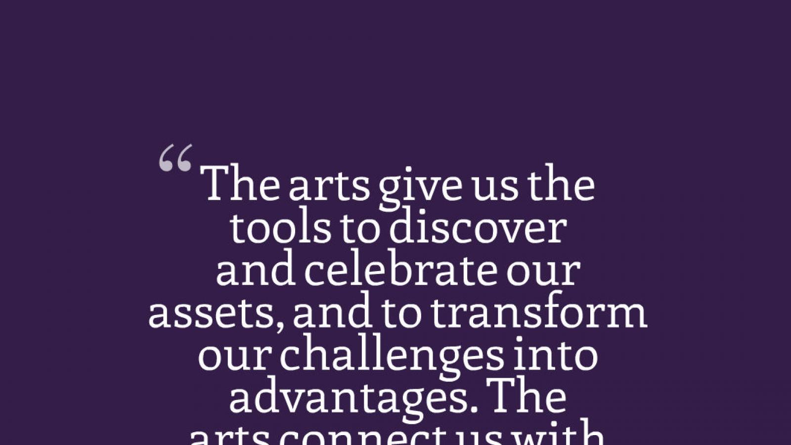 Graphic quote that reads: The arts give us the tools to discover and celebrate our assets, and to transform our challenges into advantages. The arts connect us with our neighbors, and give us an opportunity to celebrate our differences.