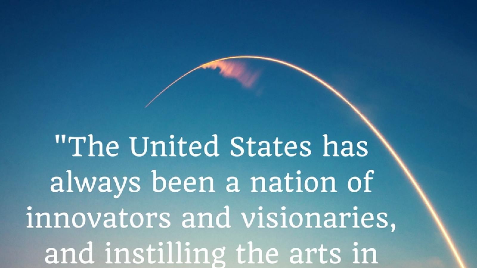Quote that says The United States has always been a nation of innovators and visionaries, and instilling the arts in our students will help ensure this legacy remains in place.