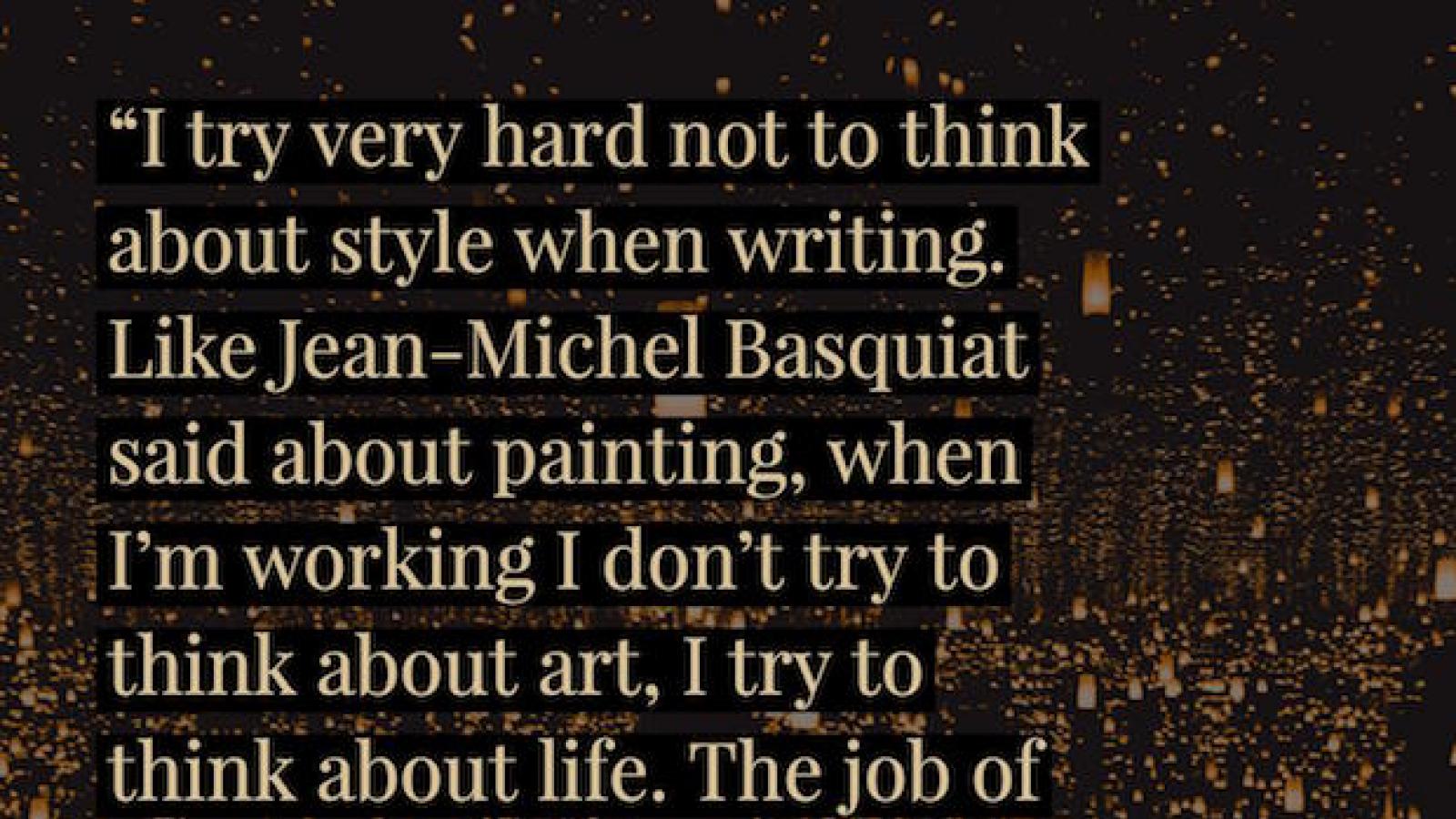 I try very hard not to think about style when writing. Like Jean-Michel Basquiat said about painting, when I’m working I don’t try to think about art, I try to think about life. The job of the poem is to bridge the two